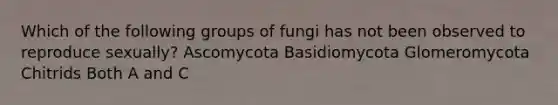 Which of the following groups of fungi has not been observed to reproduce sexually? Ascomycota Basidiomycota Glomeromycota Chitrids Both A and C