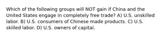 Which of the following groups will NOT gain if China and the United States engage in completely free trade? A) U.S. unskilled labor. B) U.S. consumers of Chinese made products. C) U.S. skilled labor. D) U.S. owners of capital.