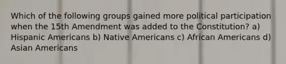 Which of the following groups gained more political participation when the 15th Amendment was added to the Constitution? a) Hispanic Americans b) <a href='https://www.questionai.com/knowledge/k3QII3MXja-native-americans' class='anchor-knowledge'>native americans</a> c) <a href='https://www.questionai.com/knowledge/kktT1tbvGH-african-americans' class='anchor-knowledge'>african americans</a> d) Asian Americans