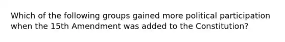 Which of the following groups gained more political participation when the 15th Amendment was added to the Constitution?