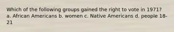 Which of the following groups gained <a href='https://www.questionai.com/knowledge/kr9tEqZQot-the-right-to-vote' class='anchor-knowledge'>the right to vote</a> in 1971? a. <a href='https://www.questionai.com/knowledge/kktT1tbvGH-african-americans' class='anchor-knowledge'>african americans</a> b. women c. <a href='https://www.questionai.com/knowledge/k3QII3MXja-native-americans' class='anchor-knowledge'>native americans</a> d. people 18-21
