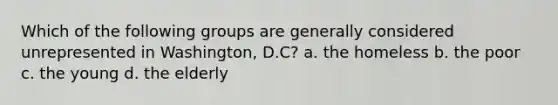 Which of the following groups are generally considered unrepresented in Washington, D.C? a. the homeless b. the poor c. the young d. the elderly