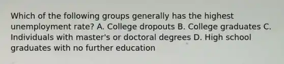 Which of the following groups generally has the highest <a href='https://www.questionai.com/knowledge/kh7PJ5HsOk-unemployment-rate' class='anchor-knowledge'>unemployment rate</a>? A. College dropouts B. College graduates C. Individuals with master's or doctoral degrees D. High school graduates with no further education