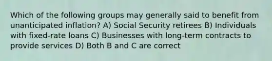 Which of the following groups may generally said to benefit from unanticipated inflation? A) Social Security retirees B) Individuals with fixed-rate loans C) Businesses with long-term contracts to provide services D) Both B and C are correct