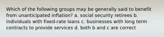 Which of the following groups may be generally said to benefit from unanticipated inflation? a. social security retirees b. individuals with fixed-rate loans c. businesses with long term contracts to provide services d. both b and c are correct