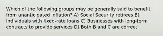 Which of the following groups may be generally said to benefit from unanticipated inflation? A) Social Security retirees B) Individuals with fixed-rate loans C) Businesses with long-term contracts to provide services D) Both B and C are correct