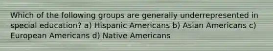 Which of the following groups are generally underrepresented in special education? a) Hispanic Americans b) Asian Americans c) European Americans d) Native Americans