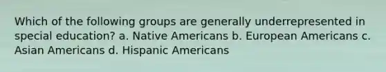 Which of the following groups are generally underrepresented in special education? a. Native Americans b. European Americans c. Asian Americans d. Hispanic Americans