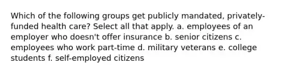 Which of the following groups get publicly mandated, privately-funded health care? Select all that apply. a. employees of an employer who doesn't offer insurance b. senior citizens c. employees who work part-time d. military veterans e. college students f. self-employed citizens