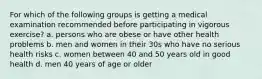 For which of the following groups is getting a medical examination recommended before participating in vigorous exercise? a. persons who are obese or have other health problems b. men and women in their 30s who have no serious health risks c. women between 40 and 50 years old in good health d. men 40 years of age or older