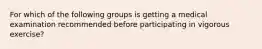 For which of the following groups is getting a medical examination recommended before participating in vigorous exercise?