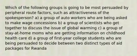 Which of the following groups is going to be most persuaded by peripheral route factors, such as attractiveness of the spokesperson? a) a group of auto workers who are being asked to make wage concessions b) a group of scientists who get together to discuss the issue of global warming c) a group of stay-at-home moms who are getting information on childhood health care d) a group of first-year college students who are being persuaded to decide between two distinct types of aid packages for Rwanda