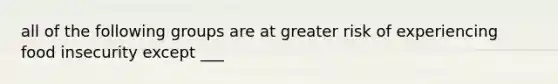 all of the following groups are at greater risk of experiencing food insecurity except ___
