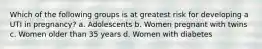 Which of the following groups is at greatest risk for developing a UTI in pregnancy? a. Adolescents b. Women pregnant with twins c. Women older than 35 years d. Women with diabetes