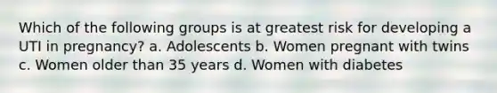 Which of the following groups is at greatest risk for developing a UTI in pregnancy? a. Adolescents b. Women pregnant with twins c. Women older than 35 years d. Women with diabetes