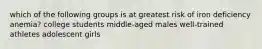 which of the following groups is at greatest risk of iron deficiency anemia? college students middle-aged males well-trained athletes adolescent girls