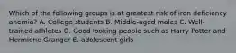 Which of the following groups is at greatest risk of iron deficiency anemia? A. College students B. Middle-aged males C. Well-trained athletes D. Good looking people such as Harry Potter and Hermione Granger E. adolescent girls