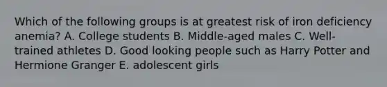 Which of the following groups is at greatest risk of iron deficiency anemia? A. College students B. Middle-aged males C. Well-trained athletes D. Good looking people such as Harry Potter and Hermione Granger E. adolescent girls