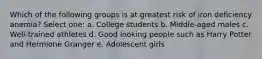 Which of the following groups is at greatest risk of iron deficiency anemia? Select one: a. College students b. Middle-aged males c. Well-trained athletes d. Good looking people such as Harry Potter and Hermione Granger e. Adolescent girls