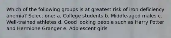 Which of the following groups is at greatest risk of iron deficiency anemia? Select one: a. College students b. Middle-aged males c. Well-trained athletes d. Good looking people such as Harry Potter and Hermione Granger e. Adolescent girls