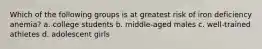 Which of the following groups is at greatest risk of iron deficiency anemia? a. college students b. middle-aged males c. well-trained athletes d. adolescent girls