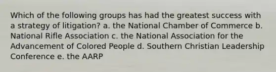 Which of the following groups has had the greatest success with a strategy of litigation? a. the National Chamber of Commerce b. National Rifle Association c. the National Association for the Advancement of Colored People d. Southern Christian Leadership Conference e. the AARP