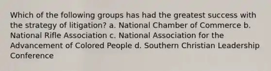 Which of the following groups has had the greatest success with the strategy of litigation? a. National Chamber of Commerce b. National Rifle Association c. National Association for the Advancement of Colored People d. Southern Christian Leadership Conference