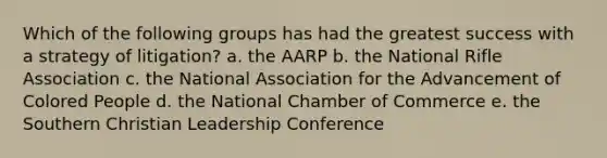 Which of the following groups has had the greatest success with a strategy of litigation? a. the AARP b. the National Rifle Association c. the National Association for the Advancement of Colored People d. the National Chamber of Commerce e. the Southern Christian Leadership Conference