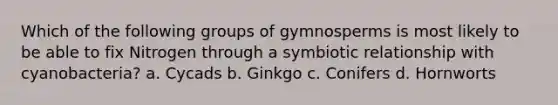 Which of the following groups of gymnosperms is most likely to be able to fix Nitrogen through a symbiotic relationship with cyanobacteria? a. Cycads b. Ginkgo c. Conifers d. Hornworts