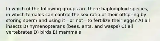 In which of the following groups are there haplodiploid species, in which females can control the sex ratio of their offspring by storing sperm and using it—or not—to fertilize their eggs? A) all insects B) hymenopterans (bees, ants, and wasps) C) all vertebrates D) birds E) mammals