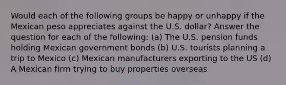 Would each of the following groups be happy or unhappy if the Mexican peso appreciates against the U.S. dollar? Answer the question for each of the following: (a) The U.S. pension funds holding Mexican government bonds (b) U.S. tourists planning a trip to Mexico (c) Mexican manufacturers exporting to the US (d) A Mexican firm trying to buy properties overseas