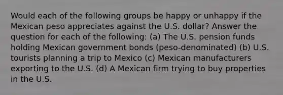 Would each of the following groups be happy or unhappy if the Mexican peso appreciates against the U.S. dollar? Answer the question for each of the following: (a) The U.S. pension funds holding Mexican government bonds (peso-denominated) (b) U.S. tourists planning a trip to Mexico (c) Mexican manufacturers exporting to the U.S. (d) A Mexican firm trying to buy properties in the U.S.