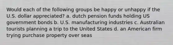 Would each of the following groups be happy or unhappy if the U.S. dollar appreciated? a. dutch pension funds holding US government bonds b. U.S. manufacturing industries c. Australian tourists planning a trip to the United States d. an American firm trying purchase property over seas