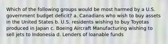 Which of the following groups would be most harmed by a U.S. government budget deficit? a. Canadians who wish to buy assets in the United States b. U.S. residents wishing to buy Toyotas produced in Japan c. Boeing Aircraft Manufacturing wishing to sell jets to Indonesia d. Lenders of loanable funds