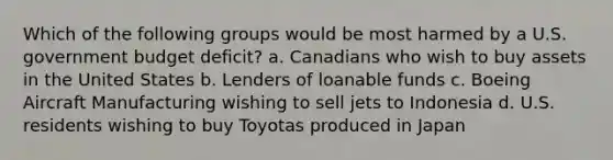 Which of the following groups would be most harmed by a U.S. government budget deficit? a. Canadians who wish to buy assets in the United States b. Lenders of loanable funds c. Boeing Aircraft Manufacturing wishing to sell jets to Indonesia d. U.S. residents wishing to buy Toyotas produced in Japan