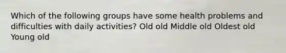 Which of the following groups have some health problems and difficulties with daily activities? Old old Middle old Oldest old Young old