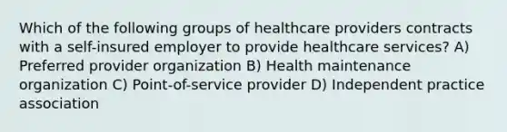 Which of the following groups of healthcare providers contracts with a self-insured employer to provide healthcare services? A) Preferred provider organization B) Health maintenance organization C) Point-of-service provider D) Independent practice association