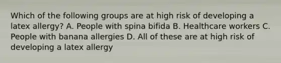 Which of the following groups are at high risk of developing a latex allergy? A. People with spina bifida B. Healthcare workers C. People with banana allergies D. All of these are at high risk of developing a latex allergy