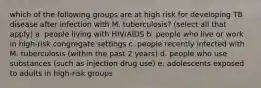 which of the following groups are at high risk for developing TB disease after infection with M. tuberculosis? (select all that apply) a. people living with HIV/AIDS b. people who live or work in high-risk congregate settings c. people recently infected with M. tuberculosis (within the past 2 years) d. people who use substances (such as injection drug use) e. adolescents exposed to adults in high-risk groups