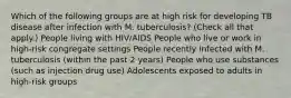 Which of the following groups are at high risk for developing TB disease after infection with M. tuberculosis? (Check all that apply.) People living with HIV/AIDS People who live or work in high-risk congregate settings People recently infected with M. tuberculosis (within the past 2 years) People who use substances (such as injection drug use) Adolescents exposed to adults in high-risk groups