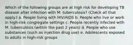 Which of the following groups are at high risk for developing TB disease after infection with M. tuberculosis? (Check all that apply.) a. People living with HIV/AIDS b. People who live or work in high-risk congregate settings c. People recently infected with M. tuberculosis (within the past 2 years) d. People who use substances (such as injection drug use) e. Adolescents exposed to adults in high-risk groups