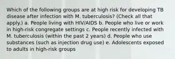 Which of the following groups are at high risk for developing TB disease after infection with M. tuberculosis? (Check all that apply.) a. People living with HIV/AIDS b. People who live or work in high-risk congregate settings c. People recently infected with M. tuberculosis (within the past 2 years) d. People who use substances (such as injection drug use) e. Adolescents exposed to adults in high-risk groups