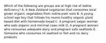 Which of the following are groups are at high risk of iodine deficiency? A. A New Zealand vegetarian that consumes local grown organic vegetables from iodine-poor soils B. A young school age boy that follows his mums healthy organic plant based diet with homemade bread C. A pregnant vegan woman who eats organic and minimal cows milk D. A pregnant woman who consumes adequate dairy and pregnant safe seafoods E. Someone who consumes nil seafood or fish and no dairy products