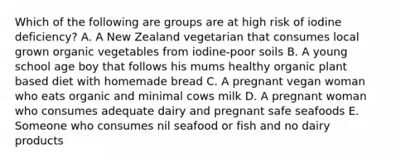 Which of the following are groups are at high risk of iodine deficiency? A. A New Zealand vegetarian that consumes local grown organic vegetables from iodine-poor soils B. A young school age boy that follows his mums healthy organic plant based diet with homemade bread C. A pregnant vegan woman who eats organic and minimal cows milk D. A pregnant woman who consumes adequate dairy and pregnant safe seafoods E. Someone who consumes nil seafood or fish and no dairy products