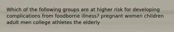 Which of the following groups are at higher risk for developing complications from foodborne illness? pregnant women children adult men college athletes the elderly