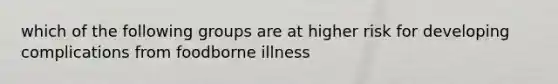 which of the following groups are at higher risk for developing complications from foodborne illness