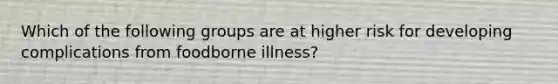 Which of the following groups are at higher risk for developing complications from foodborne illness?