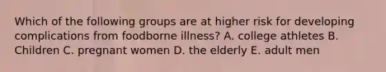 Which of the following groups are at higher risk for developing complications from foodborne illness? A. college athletes B. Children C. pregnant women D. the elderly E. adult men