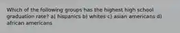 Which of the following groups has the highest high school graduation rate? a) hispanics b) whites c) asian americans d) african americans