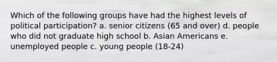 Which of the following groups have had the highest levels of political participation? a. senior citizens (65 and over) d. people who did not graduate high school b. Asian Americans e. unemployed people c. young people (18-24)